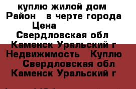 куплю жилой дом › Район ­ в черте города  › Цена ­ 1 000 000 - Свердловская обл., Каменск-Уральский г. Недвижимость » Куплю   . Свердловская обл.,Каменск-Уральский г.